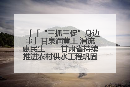 「“三抓三促”身边事」甘泉润黄土 涓流惠民生——甘肃省持续推进农村供水工程巩固提升项目建设
