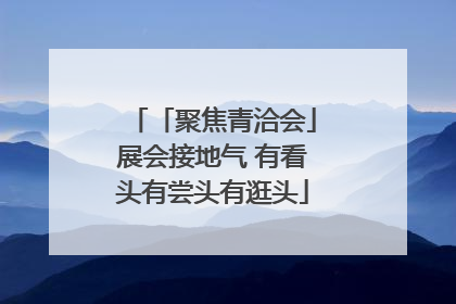 「聚焦青洽会」展会接地气 有看头有尝头有逛头