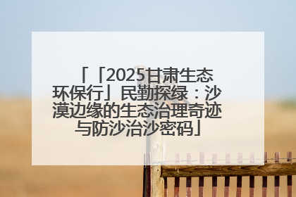 「2025甘肃生态环保行」民勤探绿：沙漠边缘的生态治理奇迹与防沙治沙密码