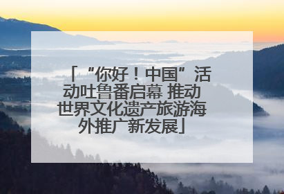 “你好！中国”活动吐鲁番启幕 推动世界文化遗产旅游海外推广新发展