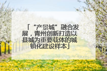 “产景城”融合发展，青州创新打造以县城为重要载体的城镇化建设样本
