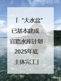 “大水盆”已基本建成 官路水库计划2025年底主体完工