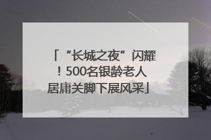 “长城之夜”闪耀！500名银龄老人居庸关脚下展风采
