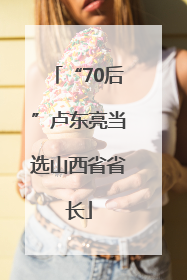 “70后”卢东亮当选山西省省长