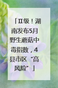 Ⅱ级！湖南发布5月野生蘑菇中毒指数，4县市区“高风险”