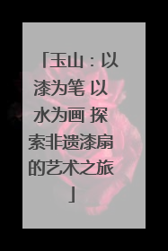玉山：以漆为笔 以水为画 探索非遗漆扇的艺术之旅