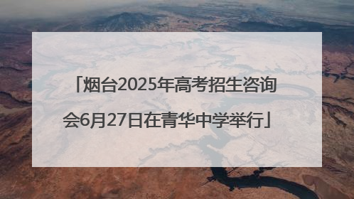 烟台2025年高考招生咨询会6月27日在青华中学举行