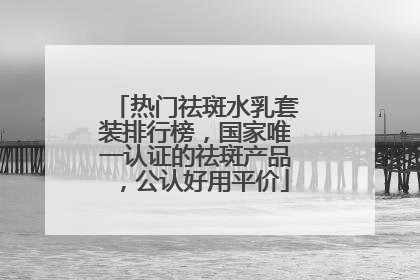 热门祛斑水乳套装排行榜，国家唯一认证的祛斑产品，公认好用平价