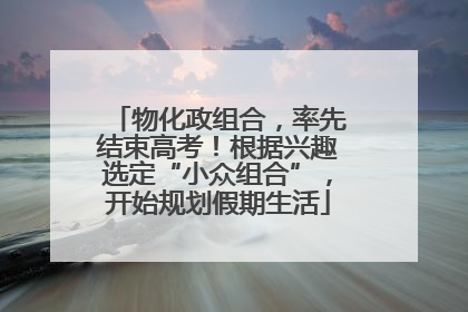 物化政组合，率先结束高考！根据兴趣选定“小众组合”，开始规划假期生活