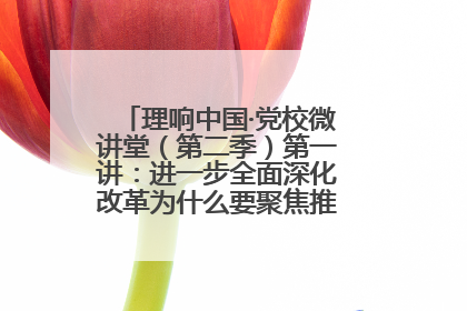 理响中国·党校微讲堂（第二季）第一讲：进一步全面深化改革为什么要聚焦推进中国式现代化