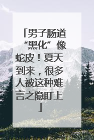 男子肠道“黑化”像蛇皮！夏天到来，很多人被这种难言之隐盯上