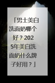 男士美白洗面奶哪个好？2025年美白洗面奶什么牌子好用？