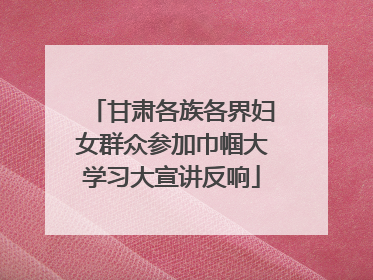 甘肃各族各界妇女群众参加巾帼大学习大宣讲反响