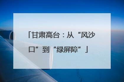 甘肃高台：从“风沙口”到“绿屏障”