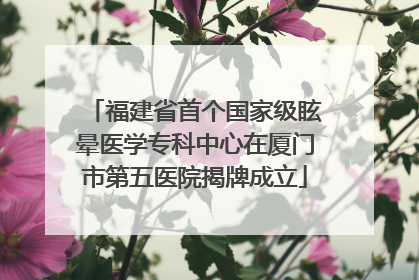 福建省首个国家级眩晕医学专科中心在厦门市第五医院揭牌成立