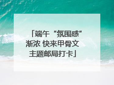端午“氛围感”渐浓 快来甲骨文主题邮局打卡