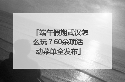 端午假期武汉怎么玩？60余项活动菜单全发布