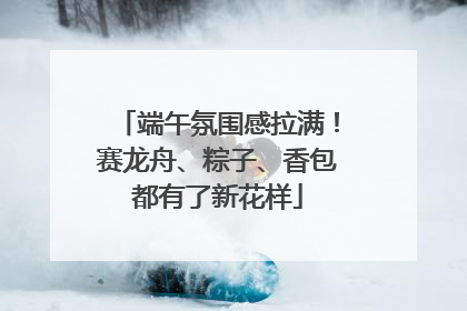 端午氛围感拉满！赛龙舟、粽子、香包都有了新花样