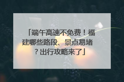 端午高速不免费！福建哪些路段、景点易堵？出行攻略来了