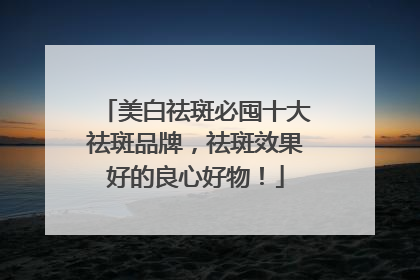 美白祛斑必囤十大祛斑品牌，祛斑效果好的良心好物！