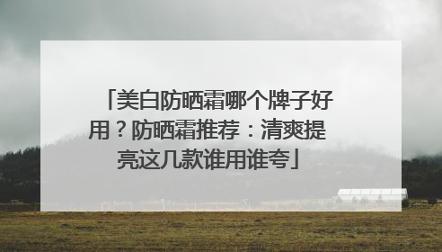 美白防晒霜哪个牌子好用？防晒霜推荐：清爽提亮这几款谁用谁夸