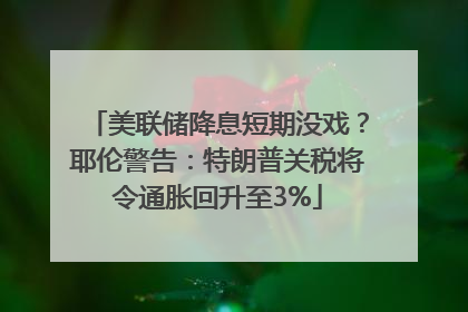 美联储降息短期没戏？耶伦警告：特朗普关税将令通胀回升至3%