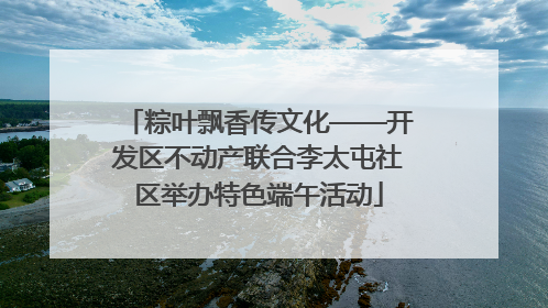 粽叶飘香传文化——开发区不动产联合李太屯社区举办特色端午活动