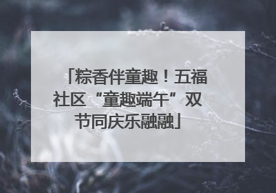 粽香伴童趣！五福社区“童趣端午”双节同庆乐融融