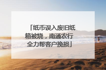 纸币误入废旧纸箱被烧，南通农行全力帮客户挽损
