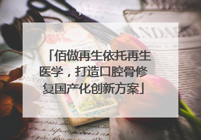 佰傲再生依托再生医学，打造口腔骨修复国产化创新方案