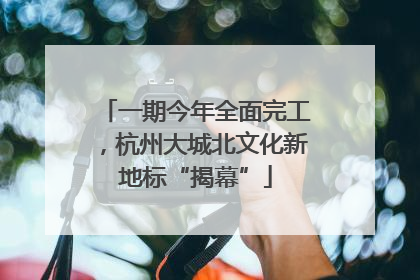 一期今年全面完工，杭州大城北文化新地标“揭幕”
