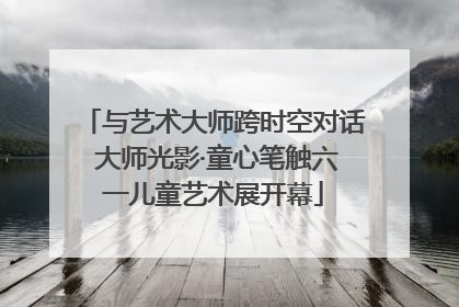 与艺术大师跨时空对话 大师光影·童心笔触六一儿童艺术展开幕