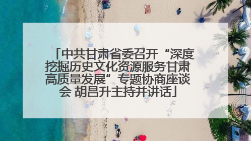 中共甘肃省委召开“深度挖掘历史文化资源服务甘肃高质量发展”专题协商座谈会 胡昌升主持并讲话