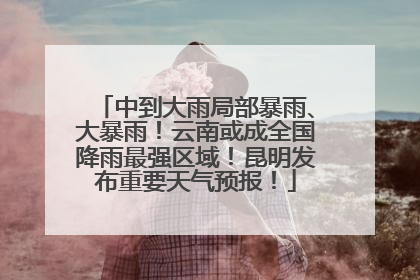 中到大雨局部暴雨、大暴雨！云南或成全国降雨最强区域！昆明发布重要天气预报！