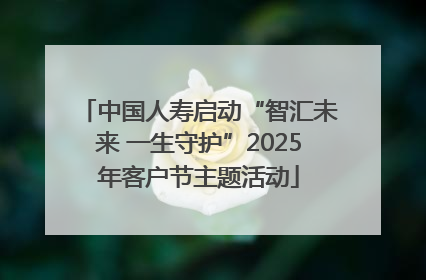 中国人寿启动“智汇未来 一生守护”2025年客户节主题活动