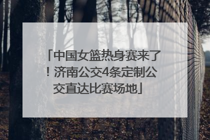 中国女篮热身赛来了！济南公交4条定制公交直达比赛场地