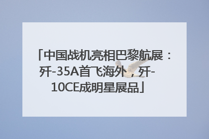 中国战机亮相巴黎航展：歼-35A首飞海外，歼-10CE成明星展品