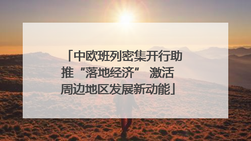 中欧班列密集开行助推“落地经济” 激活周边地区发展新动能