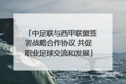 中足联与西甲联盟签署战略合作协议 共促职业足球交流和发展