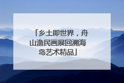 乡土即世界，舟山渔民画展回溯海岛艺术精品