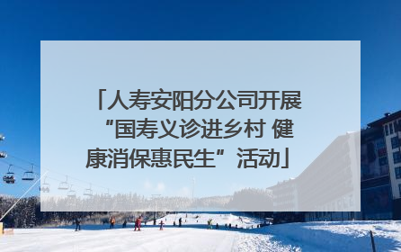 人寿安阳分公司开展“国寿义诊进乡村 健康消保惠民生”活动