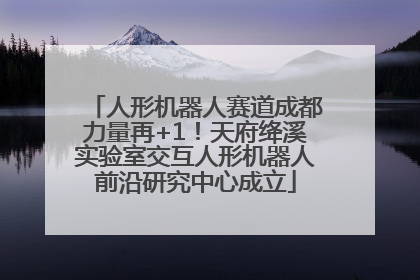 人形机器人赛道成都力量再+1！天府绛溪实验室交互人形机器人前沿研究中心成立