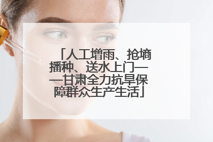 人工增雨、抢墒播种、送水上门——甘肃全力抗旱保障群众生产生活