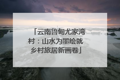 云南鲁甸尤家湾村：山水为墨绘就乡村旅居新画卷