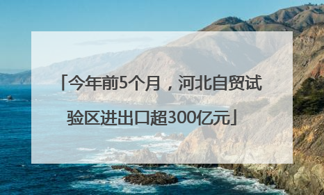今年前5个月，河北自贸试验区进出口超300亿元
