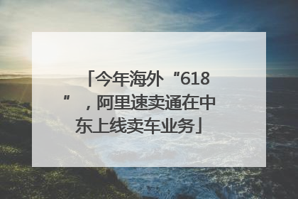 今年海外“618”，阿里速卖通在中东上线卖车业务