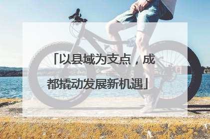 以县域为支点，成都撬动发展新机遇