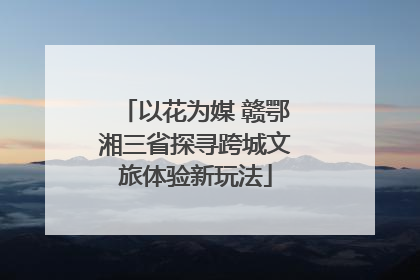 以花为媒 赣鄂湘三省探寻跨城文旅体验新玩法