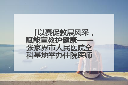 以赛促教展风采，赋能宣教护健康——张家界市人民医院全科基地举办住院医师健康宣教比赛