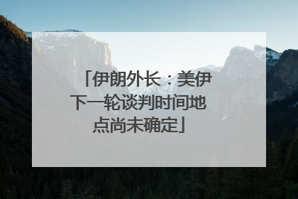 伊朗外长：美伊下一轮谈判时间地点尚未确定